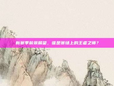 新赛季前景展望，谁是赛场上的王者之师？