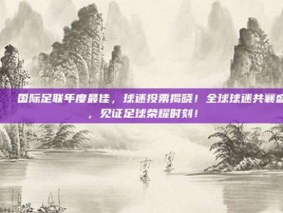 🌍 国际足联年度最佳，球迷投票揭晓！全球球迷共襄盛举，见证足球荣耀时刻！