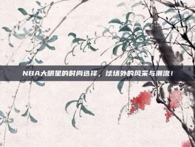 NBA大明星的时尚选择，球场外的风采与潮流！