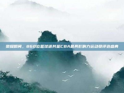 荣耀瞬间，860位篮球迷共鉴CBA最具影响力运动员评选盛典