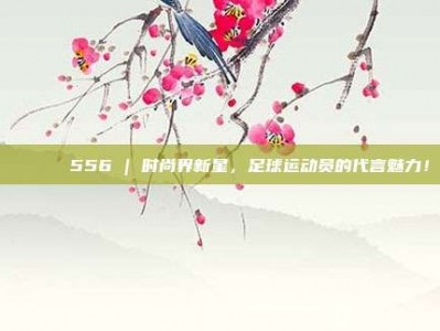 🕶️ 556 | 时尚界新星，足球运动员的代言魅力！