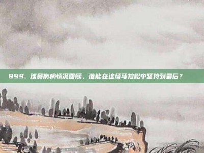 899. 球员伤病情况回顾，谁能在这场马拉松中坚持到最后？💔