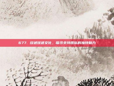 677. 综述球迷文化，探寻支持团队的独特魅力