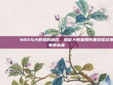 📊🔍 NBA与大数据的融合，揭秘大数据如何重塑篮球赛事的未来