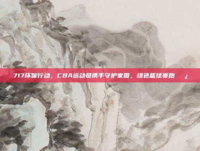 717环保行动，CBA运动员携手守护家园，绿色篮球赛跑🌿