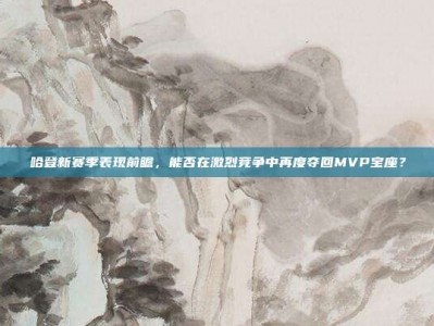 哈登新赛季表现前瞻，能否在激烈竞争中再度夺回MVP宝座？