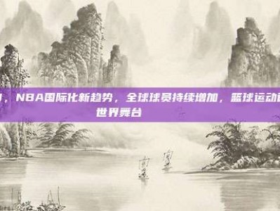 718，NBA国际化新趋势，全球球员持续增加，篮球运动迈向世界舞台🌍🏀