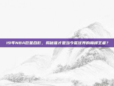 19年NBA巨星合影，揭秘谁才是当今篮球界的巅峰王者？