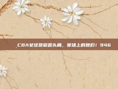 🌸CBA女球员崭露头角，赛场上的她们！946