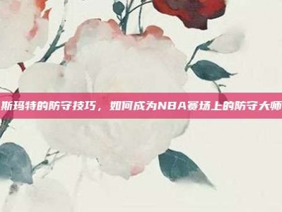 斯玛特的防守技巧，如何成为NBA赛场上的防守大师