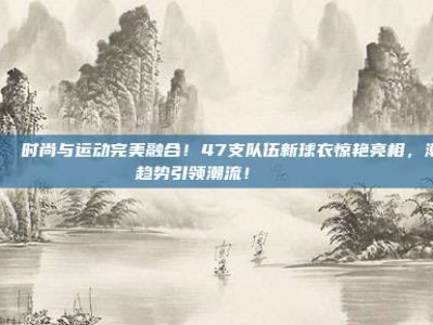 🌟 时尚与运动完美融合！47支队伍新球衣惊艳亮相，潮流趋势引领潮流！👕✨