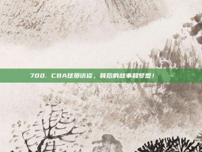 700. CBA球员访谈，背后的故事和梦想！💬