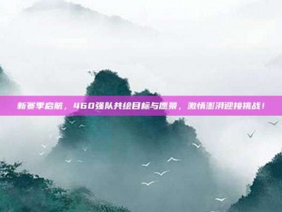 新赛季启航，460强队共绘目标与愿景，激情澎湃迎接挑战！