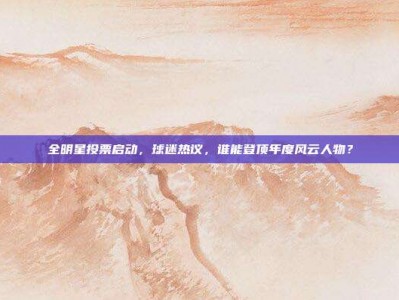 全明星投票启动，球迷热议，谁能登顶年度风云人物？