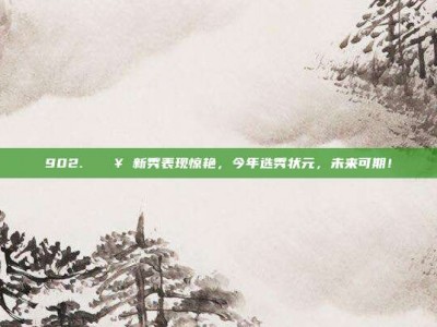 902. 🔥 新秀表现惊艳，今年选秀状元，未来可期！