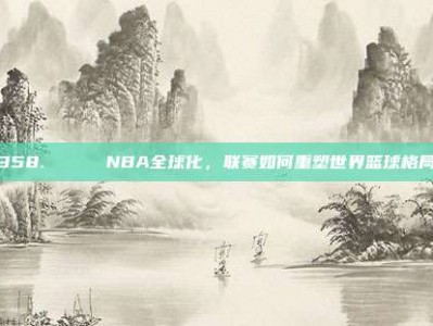 358. 🌍 NBA全球化，联赛如何重塑世界篮球格局