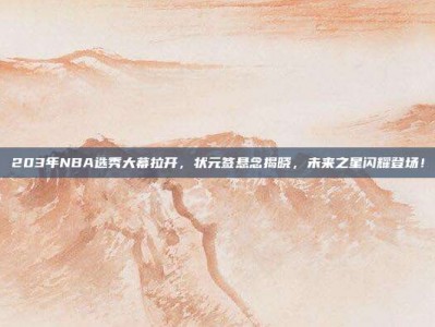 203年NBA选秀大幕拉开，状元签悬念揭晓，未来之星闪耀登场！