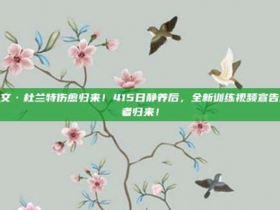 凯文·杜兰特伤愈归来！415日静养后，全新训练视频宣告王者归来！