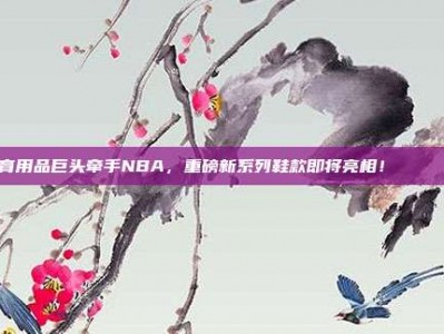 体育用品巨头牵手NBA，重磅新系列鞋款即将亮相！👟🤝