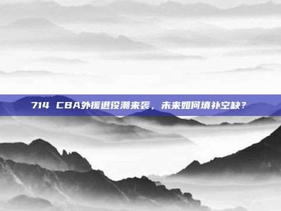 714 CBA外援退役潮来袭，未来如何填补空缺？⏳