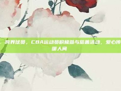 671. 跨界球员，CBA运动员积极参与慈善活动，爱心传递温暖人间❤️