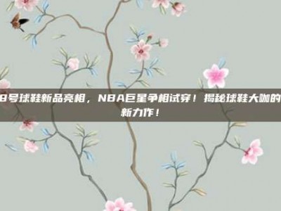 118号球鞋新品亮相，NBA巨星争相试穿！揭秘球鞋大咖的最新力作！