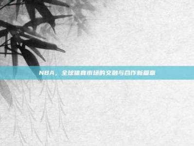 NBA，全球体育市场的交融与合作新篇章