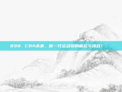 898. CBA未来，新一代运动员的崛起与挑战！🚀