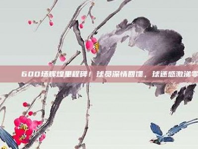 🎉 600场辉煌里程碑！球员深情回馈，球迷感激涕零