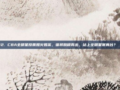 892. CBA全明星投票如火如荼，谁将脱颖而出，站上全明星赛舞台？🎟️