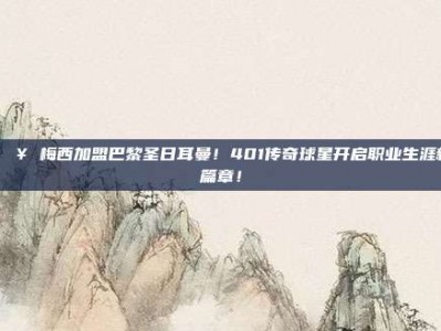 🔥 梅西加盟巴黎圣日耳曼！401传奇球星开启职业生涯新篇章！