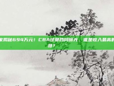 独家揭秘694万元！CBA球员合同曝光，谁是收入最高的球员？💰