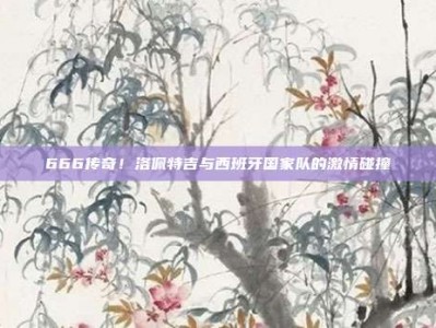 666传奇！洛佩特吉与西班牙国家队的激情碰撞