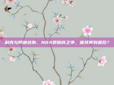 耐克与阿迪达斯，NBA赞助商之争，谁将笑到最后？