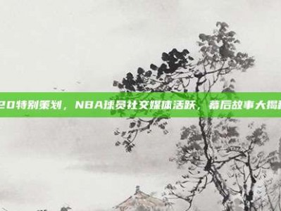 520特别策划，NBA球员社交媒体活跃，幕后故事大揭秘！