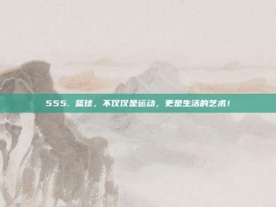 555. 篮球，不仅仅是运动，更是生活的艺术！