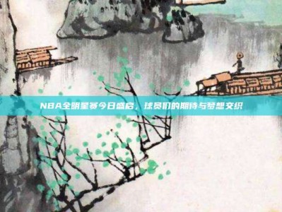 NBA全明星赛今日盛启，球员们的期待与梦想交织