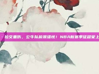 扎克·拉文重伤，公牛队前景堪忧！NBA新赛季征程蒙上阴影