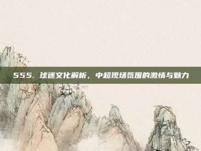 555. 球迷文化解析，中超现场氛围的激情与魅力