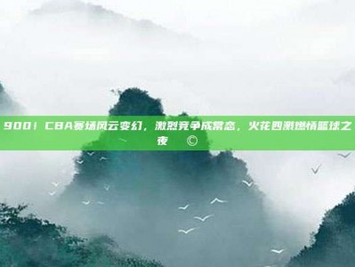 900！CBA赛场风云变幻，激烈竞争成常态，火花四溅燃情篮球之夜🌩️