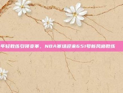 年轻教练引领变革，NBA赛场迎来651号新风格教练🎓