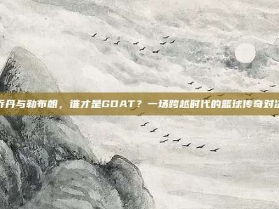 乔丹与勒布朗，谁才是GOAT？一场跨越时代的篮球传奇对决