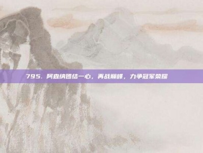 795. 阿森纳团结一心，再战巅峰，力争冠军荣耀🏆