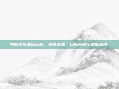 中超球队亚冠征程，勇攀高峰，目标突破历史新高度⛰️