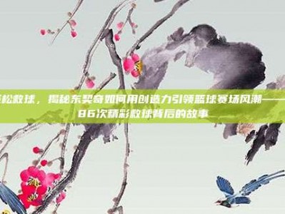 轻松救球，揭秘东契奇如何用创造力引领篮球赛场风潮——286次精彩救球背后的故事