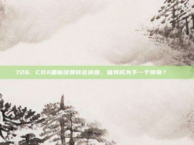 726. CBA最新球员转会消息，谁将成为下一个传奇？🚀