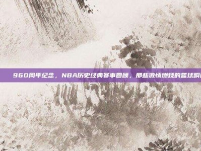 🎆 960周年纪念，NBA历史经典赛事回顾，那些激情燃烧的篮球瞬间