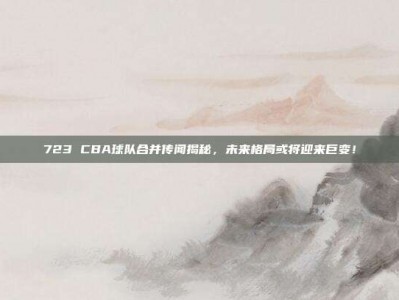 723 CBA球队合并传闻揭秘，未来格局或将迎来巨变！