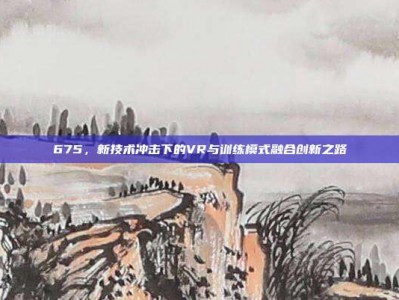 675，新技术冲击下的VR与训练模式融合创新之路