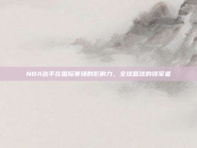 NBA选手在国际赛场的影响力，全球篮球的领军者